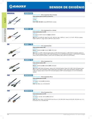174 GAUSS Catálogo de Produtos - 24 - Sensor de Oxigênio
SENSOR DE OXIGÊNIO
INJEÇÃOSENSORDEOXIGÊNIO
UNIVERSAL GO8430
ESPECIFICAÇÕES: 04 fios, Comprimento 100 cm, Universal.
Exceto sistemas planar e/ou GNV e/ou Honda Civic.
SUBSTITUI:
Universal
APLICAÇÃO:
FIAT, FORD, VW, GM: Universal IMPORTADOS: Universal
UNIVERSAL GO8131
ESPECIFICAÇÕES: 01 fio, Comprimento 20 cm - Universal.
Exceto sistemas planar e/ou GNV.
SUBSTITUI:
Cód. Original: 25.106.073, 93.232.414; Delphi: SOD00139
APLICAÇÃO:
GM: Astra 1.8 /2.0 (MPFI) 99, Blazer, S10 2.2 (EFI - MPFI) 95, Celta 1.0 (MPFI) 01, Corsa 1.0 /1.4 /1.6 (EFI - MPFI) 94, Ipanema,
Kadett 2.0 (MPFI) 97, Omega, Vectra 2.2 (MPFI) 96, Zafira 2.0 8V 02.
GM GO8170
ESPECIFICAÇÕES: 01 fio, Comprimento 40cm
Exceto veículos movidos a GNV
SUBSTITUI:
Bosch: 0 258 002 049; GM: 93.322.207; MTE: 7810.10.040
APLICAÇÃO:
GM: Astra 1.8 / 2.0 MPFI 10.9803.04 Gasolina, Blazer (2.2 MPFI 08.9704.00 Gasolina, 2.4 MPFI 05.0001.07 Gasolina), Ipanema 2.0
MPFI 12.9612.97 Gasolina, Kadett 2.0 MPFI 12.9612.98 Gasolina, S10 (2.2 MPFI 08.9704.00 Gasolina, 2.4 MPFI 05.0001.07 Gasolina),
Vectra (2.0 MPFI 04.9606.05 Gasolina, 2.2 MPFI 07.9812.02 Gasolina), Zafira 2.0 MPFI 04.0102.04 Gasolina.
GM GO8370
ESPECIFICAÇÕES: 03 fios, Comprimento 91 cm.
Exceto veículos movidos a GNV
SUBSTITUI:
Bosch: 0 258 003 300; GM: 90.448.458; MTE: 7816.30.091
APLICAÇÃO:
GM: Astra 2.0 MPFI 09.9412.96 Gasolina, Calibra 2.0 16V 10.9303.96 Gasolina, C-Serie C 20 4.1 MPFI 01.9612.96 Gasolina, Grand
Blazer 4.1 MPFI 01.9812.99 Gasolina, Omega (3.0 MPFI 09.9212.94 Gasolina, 4.1 MPFI 10.9412.98 Gasolina), Silverado 4.1 MPFI
11.9612.01 Gasolina, Vectra ( 2.0 GSi SFI 16V 10.9303.96 Gasolina, 2.0 MPFI 10.9303.96 Gasolina, 2.0 / 2.2 SFI 16V 04.9606.05
Gasolina).
FIAT GO8303
ESPECIFICAÇÕES: 03 fios, Comprimento 100 cm.
Exceto sistemas planar e/ou GNV.
SUBSTITUI:
Cód. Original: 7.619.303; NTK: OZA 446-E4
APLICAÇÃO:
FIAT: Elba, Prêmio, Uno 1.5 8V (SPI) 9296.
FIAT GO8448
ESPECIFICAÇÕES: 04 fios, Comprimento 40 cm.
Exceto sistemas planar e/ou GNV.
SUBSTITUI:
Cód. Original: 7.527.493, 7.529.275; NTK: OZA114-A1
APLICAÇÃO:
FIAT: Elba, Fiorino, Prêmio 1.5 8V (SPI) 9296, Fiorino Pick-up LX 1.6 8V (MPI) 9596, Tempra 2.0 8/16V (MPI / SPI) 9599, Uno 1.0 /1.5
8V (SPI) 9201, Uno 1.6 8V (MPI) 9596.
 