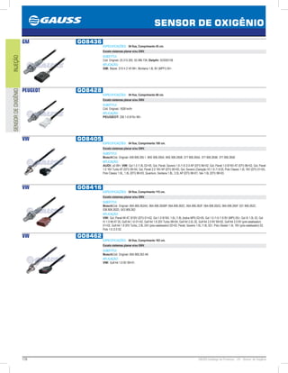 176 GAUSS Catálogo de Produtos - 24 - Sensor de Oxigênio
SENSOR DE OXIGÊNIO
INJEÇÃOSENSORDEOXIGÊNIO
GM GO8436
ESPECIFICAÇÕES: 04 fios, Comprimento 45 cm.
Exceto sistemas planar e/ou GNV.
SUBSTITUI:
Cód. Original: 25.312.200, 93.386.736; Delphi: SOD00138
APLICAÇÃO:
GM: Blazer, S10 4.3 V6 99, Montana 1.8L 8V (MPFI) 04.
PEUGEOT GO8428
ESPECIFICAÇÕES: 04 fios, Comprimento 68 cm.
Exceto sistemas planar e/ou GNV.
SUBSTITUI:
Cód. Original: 1628.hn/hr
APLICAÇÃO:
PEUGEOT: 206 1.6 8/16v 99.
VW GO8405
ESPECIFICAÇÕES: 04 fios, Comprimento 100 cm.
Exceto sistemas planar e/ou GNV.
SUBSTITUI:
BoschCód. Original: 048.906.265.1, 6KE.906.265A, 6KE.906.265B, 377.906.265A, 377.906.265B, 377.906.265E
APLICAÇÃO:
AUDI: a3 99; VW: Gol 1.0 /1.8L 0205, Gol, Parati, Saveiro 1.6 /1.8 /2.0 AP (EFI) 9602, Gol, Parati 1.0 8/16V AT (EFI) 9602, Gol, Parati
1.0 16V Turbo AT (EFI) 0004, Gol, Parati 2.0 16V AP (EFI) 9500, Gol, Saveiro (Geração IV) 1.6 /1.8 05, Polo Classic 1.0L 16V (EFI) 0103,
Polo Classic 1.6L, 1.8L (EFI) 9603, Quantum, Santana 1.8L, 2.0L AP (EFI) 9601, Van 1.6L (EFI) 9803.
VW GO8416
ESPECIFICAÇÕES: 04 fios, Comprimento 115 cm.
Exceto sistemas planar e/ou GNV.
SUBSTITUI:
BoschCód. Original: 06A.906.262AS, 06A.906.262BP, 06A.906.262C, 06A.906.262F, 06A.906.262Q, 06A.906.265F, 021.906.262C,
036.906.262D, 5X3.906.262
APLICAÇÃO:
VW: Gol, Parati MI AT, 8/16V (EFI) 0102, Gol 1.0 8/16V, 1.6L /1.8L (todos MPI) 0205, Gol 1.0 /1.6 /1.8 8V (MPI) 05, Gol III 1.0L 03, Gol
IV 1.0 MI AT 05, Golf A4 1.6 0102, Golf A4 1.8 20V Turbo 9904, Golf A4 2.0L 02, Golf A4 2.0 8V 9902, Golf A4 2.0 8V (pré-catalisador)
0102, Golf A4 1.8 20V Turbo, 2.8L 24V (pós-catalisador) 0203, Parati, Saveiro 1.6L /1.8L 02, Polo /Sedan 1.4L 16V (pós-catalisador) 02,
Polo 1.6 /2.0 02.
VW GO8462
ESPECIFICAÇÕES: 04 fios, Comprimento 163 cm.
Exceto sistemas planar e/ou GNV.
SUBSTITUI:
BoschCód. Original: 06A.906.262.AK
APLICAÇÃO:
VW: Golf A4 1.6 8V 9901.
 
