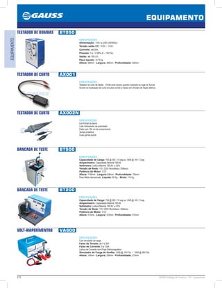 272 GAUSS Catálogo de Produtos - 24 - Equipamento
EQUIPAMENTO
EQUIPAMENTO
TESTADOR DE BOMBAS BT050
ESPECIFICAÇÕES:
Alimentação: 110V ou 220V (50/60Hz);
Tensão saída CC: 10,5V – 13,5V;
Corrente: até 30A;
Pressão: 0 a 1,6 MPa (0 – 140 Psi);
Vazão: até 160 L/H;
Peso líquido: 14,75 kg.
Altura: 580mm - Largura: 380mm - Profundidade: 320mm
TESTADOR DE CURTO AX001
ESPECIFICAÇÕES:
Testador de curto de fiação. Emite sinal sonoro quando colocado no lugar do fusível.
Auxilia na localização de curto-circuitos contra a massa em chicotes de fiação elétrica.
TESTADOR DE CURTO AX002N
ESPECIFICAÇÕES:
Led frontal de apoio.
Leds Indicadores de polaridade.
Cabo com 194 cm de comprimento.
Tampa protetora.
Duas garras jacaré
BANCADA DE TESTE BT500
ESPECIFICAÇÕES:
Capacidade de Carga: 75A @ 28V / 10 seg ou 140A @ 14V / 5 seg
Amperímetro: Capacidade Máxima 199,9A
Voltímetro: Leitura Máxima 199,9V ± 0,5%
Tensão de Rede: 110 / 220V Monofásico / Bifásico
Potência do Motor: 3 CV
Altura: 1140mm - Largura:538mm - Profundidade: 755mm
Peso Médio Aproximado: Líquido: 85 Kg - Bruto: 116 Kg
BANCADA DE TESTE BT200
ESPECIFICAÇÕES:
Capacidade de Carga: 75A @ 28V / 10 seg ou 140A @ 14V / 5 seg
Amperímetro: Capacidade Máxima 199,9A
Voltímetro: Leitura Máxima 199,9V ± 0,5%
Tensão de Rede: 110 / 220V Monofásico / Bifásico
Potência do Motor: 3 CV
Altura: 415mm - Largura: 570mm - Profundidade: 570mm
VOLT-AMPERÍMENTRO VA600
ESPECIFICAÇÕES:
Com simulador de carga
Faixa de Tensão: de 0 a 30V
Faixa de Corrente: 0 a 150A
Leitura de Corrente com Pinça Eletromagnética
Simulador de Carga de Grafite: 150A @ 14V/10s / 100A @ 28V/10s
Altura: 160mm - Largura: 290mm - Profundidade: 210mm
 
