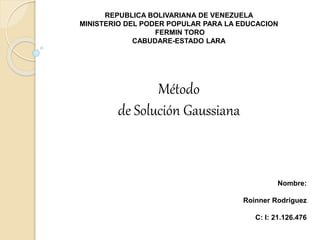 REPUBLICA BOLIVARIANA DE VENEZUELA
MINISTERIO DEL PODER POPULAR PARA LA EDUCACION
FERMIN TORO
CABUDARE-ESTADO LARA
Nombre:
Roinner Rodríguez
C: I: 21.126.476
Método
de Solución Gaussiana
 