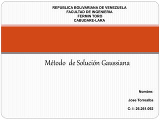 REPUBLICA BOLIVARIANA DE VENEZUELA
FACULTAD DE INGENIERIA
FERMIN TORO
CABUDARE-LARA
Nombre:
Jose Torrealba
C: I: 26.261.092
Método de Solución Gaussiana
 