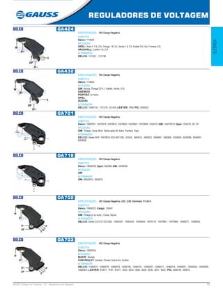 17GAUSS Catálogo de Produtos - 22 - Reguladores de Voltagem
REGULADORES DE VOLTAGEM
ELÉTRICA
DELCO GA424
ESPECIFICAÇÕES: 14V, Campo Negativo
SUBSTITUI:
Delco: 1116424
APLICAÇÃO:
OPEL: Astra F 1.8i, 2.0i, Omega 1.8, 2.0, Vectra 1.8, 2.0, Kadett 2.0i, Gsi, Frontera 2.0i;
VAUXHALL: Carlton 1.8, 2.0i
ALTERNADOR:
DELCO: 1101551, 1101196
DELCO GA432
ESPECIFICAÇÕES: 14V, Campo Negativo
SUBSTITUI:
Delco: 1116432
APLICAÇÃO:
GM: Monza, Ômega CD 4.1, Kadett, Vectra, S10;
DAEWOO;
PONTIAC Le mans;
OPEL;
SUZUKI.
ALTERNADOR:
DELCO: 10463134, 1101219, 321425; LESTER: 7954; PIC: 2405532
DELCO GA701
ESPECIFICAÇÕES: 14V, Campo Negativo
SUBSTITUI:
Delco: 19009701, 10475019, 10479914, 10479923, 10479947, 10479955, 1204270; GM: 140475019; Opel: 1204270, DE 701
APLICAÇÃO:
GM: Ômega, Corsa Wind, Vectra após 95, Astra, Frontera, Tigra.
ALTERNADOR:
DELCO: Series IR/IF/ 10479914/ 923/ 947/ 955, QY6J5, 3493814, 3493823, 3493847, 3493855, 6204002, 6204006, 6204007,
6204008.
DELCO GA718
ESPECIFICAÇÕES: 14V, Campo Negativo
SUBSTITUI:
Delco: 19009708; Opel:1204288; GM: 10493240
APLICAÇÃO:
GM
ALTERNADOR:
GM: 90543910, 6204072
DELCO GA702
ESPECIFICAÇÕES: 14V, Campo Negativo, LRC: 2,5S, Terminais: P.L.IG.S
SUBSTITUI:
Delco: 19009702; Cargo: 135547
APLICAÇÃO:
GM: Ômega (c/ ar cond.), Corsa, Vectra.
ALTERNADOR:
DELCO: Series CS121D /CS130D, 10463407, 10463443, 10463654, 10470119, 10479981, 10479984, 10480017, 10480052.
DELCO GA703
ESPECIFICAÇÕES: 14V, Campo Negativo
SUBSTITUI:
Delco: 19009705
APLICAÇÃO:
BUICK: Skylark;
CHEVROLET: Cavalier, Pontiac Grand-Am, Sunfire
ALTERNADOR:
DELCO: 10480074, 10480076, 10480079, 10480184, 10480191, 10480207, 10480217, 10480218, 10480251, 10480252, 10480299,
10480301; LESTER: 819011, 8197, 81977, 8222, 8223, 8224, 8229, 8230, 8231, 8233, PIC: 2406140, 240615
 