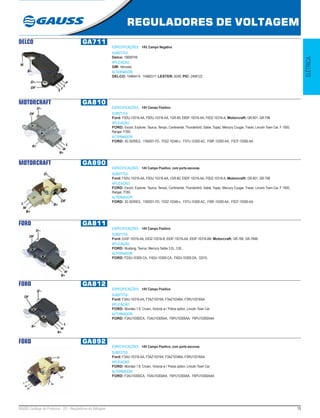 19GAUSS Catálogo de Produtos - 22 - Reguladores de Voltagem
REGULADORES DE VOLTAGEM
ELÉTRICA
DELCO GA711
ESPECIFICAÇÕES: 14V, Campo Negativo
SUBSTITUI:
Delco: 19009749
APLICAÇÃO:
GM: Veículos
ALTERNADOR:
DELCO: 10464414, 10480317; LESTER: 8249; PIC: 2406122
MOTORCRAFT GA810
ESPECIFICAÇÕES: 14V Campo Positivo
SUBSTITUI:
Ford: F5DU-10316-AA, F0DU-10316-AA, 1GR-80, E9DF-10316-AA, F0DZ-10316-A; Motorcraft: GR-801, GR-798
APLICAÇÃO:
FORD: Escort, Explorer, Taurus, Tempo, Continental, Thunderbird, Sable, Topaz, Mercury Cougar, Tracer, Lincoln Town Car, F 1000,
Ranger, F350.
ALTERNADOR:
FORD: 3G SERIES, 1160931-FD, F02Z-10346-c, F07U-10300-AC, F09F-10300-AA, F0CF-10300-AA.
MOTORCRAFT GA890
ESPECIFICAÇÕES: 14V Campo Positivo, com porta escovas.
SUBSTITUI:
Ford: F5DU-10316-AA, F0DU-10316-AA, 1GR-80, E9DF-10316-AA, F0DZ-10316-A; Motorcraft: GR-801, GR-798
APLICAÇÃO:
FORD: Escort, Explorer, Taurus, Tempo, Continental, Thunderbird, Sable, Topaz, Mercury Cougar, Tracer, Lincoln Town Car, F 1000,
Ranger, F350.
ALTERNADOR:
FORD: 3G SERIES, 1160931-FD, F02Z-10346-c, F07U-10300-AC, F09F-10300-AA, F0CF-10300-AA.
FORD GA811
ESPECIFICAÇÕES: 14V Campo Positivo
SUBSTITUI:
Ford: E43F-10316-AA, E43Z-10316-B, E63F-10316-AA, E63F-10316-BB; Motorcraft: GR-784, GR-784B
APLICAÇÃO:
FORD: Mustang, Taurus, Mercury Sable 3.0L, 3.8L.
ALTERNADOR:
FORD: FD3U-10300-CA, F4DU-10300-CA, F4DU-10300-DA, Gl310.
FORD GA812
ESPECIFICAÇÕES: 14V Campo Positivo
SUBSTITUI:
Ford: F3AU-10316-AA, F3AZ10316A, F3AZ10346A, F3RU10316AA
APLICAÇÃO:
FORD: Mondeo 1.8, Crown, Victoria w / Police option, Lincoln Town Car
ALTERNADOR:
FORD: F3AU10300CA, F5AU10300AA, F6PU10300AA, F6PU10300AAA
FORD GA892
ESPECIFICAÇÕES: 14V Campo Positivo, com porta escovas.
SUBSTITUI:
Ford: F3AU-10316-AA, F3AZ10316A, F3AZ10346A, F3RU10316AA
APLICAÇÃO:
FORD: Mondeo 1.8, Crown, Victoria w / Police option, Lincoln Town Car
ALTERNADOR:
FORD: F3AU10300CA, F5AU10300AA, F6PU10300AA, F6PU10300AAA
 