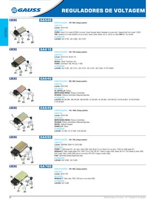 26 GAUSS Catálogo de Produtos - 22 - Reguladores de Voltagem
REGULADORES DE VOLTAGEM
ELÉTRICA
LUCAS GA540
ESPECIFICAÇÕES: 14V / 65A, Campo positivo
SUBSTITUI:
Lucas: 353.81.540
APLICAÇÃO:
FORD: Escort 1.8 c/ motor AP1800 c/ ar cond., Escort Guarujá, Brasil, Versailles c/ ou s/ar cond., Galaxie Ghia Full c/ motor 1.8 827;
VW: Santana 2.0 c/ motor Ap2000 c/ ou s/ ar cond., Gacel, Carat, Senda, Gol CL, Gol GL (c/ motor VW 827 1.8), Gol BR.
ALTERNADOR:
LUCAS: 352.13.790, 352.13.865, 352.13.970
LUCAS GA610
ESPECIFICAÇÕES: 14V / 70A, Campo positivo
SUBSTITUI:
Lucas: 353.81.610, 353.81.715
APLICAÇÃO:
SEVEL: Sevel / Fiat Duna, Uno;
FORD: Caminhão F 350, Pick-Up, F 1000
ALTERNADOR:
LUCAS: 352.13.385, 352.13.415, 352.13.510, 352.14.075, 352.13.845, 91 TR-10300A
LUCAS GA640
ESPECIFICAÇÕES: 28V / 90A, Campo positivo
SUBSTITUI:
Lucas: 353.81.640
APLICAÇÃO:
EL DETALLE: Ônibus;
MERCEDES BENZ: Ônibus e Caminhões;
SCANIA: Ônibus e Caminhões, Máquinas Agrícolas
ALTERNADOR:
LUCAS: MO 240 90R, MB 240 55R, MB 240 90R, 5C 240 55R, 5C 240 90R, 9120 456 003, B 0120 46 9001, B 9120 45 6034,
0 120 46 9920
LUCAS GA645
ESPECIFICAÇÕES: 14V / 100A, Campo positivo
SUBSTITUI:
Lucas: 353.81.645
APLICAÇÃO:
MERCEDES BENZ: Ônibus e Caminhões;
SCANIA: Ônibus, Caminhões e Máquinas Agrícolas;
SEVEL: Motores Peugeot;
ZANELLO: Vários
ALTERNADOR:
LUCAS: 121 00R, 5C 121 00R, 9120 456 003
LUCAS GA690
ESPECIFICAÇÕES: 14V / 70A, Campo positivo
SUBSTITUI:
Lucas: 35381690, 35381715, 35313 680
APLICAÇÃO:
FORD: F-1000 (Emax 221 - álc. Gas.), Sierra XR4, Ghia, Rural 2.3 c/ ar, Sierra 2.3 c/ ar cond., F100 6 cil. Nafta (após 91);
RENAULT: Trafic Furgão Diesel TA12, TA52, T312 e T352 ,R9, R11, Trafic (c/ motor 1400). Diesel, R9, R11, R18, Break (c/ motor 1600)
R18, Fuego Trafic c/ motor 2000 (c/ar ou s/ ar cond.) R18, R21, Fuego (c/ motor 2200);
FIAT: Caminhões Diesel (Argentinos) subs.
ALTERNADOR:
LUCAS: 352.13.680, 352.13.845
LUCAS GA700
ESPECIFICAÇÕES: 14V / 90A, Campo positivo
SUBSTITUI:
Lucas: 353.81.700
APLICAÇÃO:
RENAULT: Trafic Linea, TA52, T352 luxo c/ ar e motor 2000
ALTERNADOR:
LUCAS: 352.13.685
 