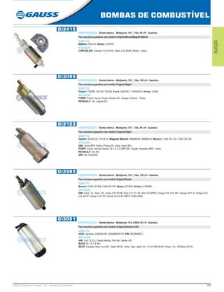 129GAUSS Catálogo de Produtos - 22 - Bombas de Combustível
BOMBAS DE COMBUSTÍVEL
INJEÇÃO
GI3415
ESPECIFICAÇÕES: Bomba Interna – Multiponto, 12V , 3 Bar, 90 L/H - Gasolina.
Para veículos a gasolina com módulo Original Marwal/Magneti Marelli
SUBSTITUI:
Walbro: ERJ415; Airtex: E7041M
APLICAÇÃO:
CHRYSLER: Caravan II 2.4i 95>01, Néon 2.0L 96>99, Stratus - Todos.
GI3095
ESPECIFICAÇÕES: Bomba Interna – Multiponto, 12V , 3 Bar, 100 L/H - Gasolina.
Para veículos a gasolina com módulo Original Delphi
SUBSTITUI:
Delphi: FE0095, FE0105, FE0222; Ford: 3390780, 1-1B4500270; Airtex: E2065
APLICAÇÃO:
FORD: Escort, Taurus, Fiesta, Mondeo 93>, Ranger (4 Bicos) – Todos;
RENAULT: Clio, Laguna 93>.
GI3123
ESPECIFICAÇÕES: Bomba Interna – Multiponto, 12V , 3 Bar, 90 L/H - Gasolina.
Para veículos a gasolina com módulo Original Delphi
SUBSTITUI:
Delphi: BCD00123, FH100.32; Magneti Marelli: MAM00209, MAM00210; Bosch: F 000 TE0 103, F 000 TE0 104
APLICAÇÃO:
GM: Corsa MPFI /Sedan /Pickup 94>, Astra, Vectra 96>;
FORD: Escort, Verona, Pampa 1.6 /1.8 /2.0 (MPI) 96>, Royale, Versailles (MPI) - todos;
RENAULT: Clio 95>;
VW: Gol, Parati 96>.
GI3985
ESPECIFICAÇÕES: Bomba Interna – Multiponto, 12V , 3 Bar, 120 L/H - Gasolina.
Para veículos a gasolina com módulo Original Bosch
SUBSTITUI:
Bosch: 0 580 453 966, 0 580 453 976; Delco: EP1003; Airtex: E10258M
APLICAÇÃO:
GM: Astra 1.4L ,Astra 1.6L, Vectra 2.0L 93>96, Astra 2.0L 91> 96, Astra 2.0 (MPFI), Omega 2.0L /2.5L 96>, Omega CD 4.1L, Omega GLS
2.0L 95>97, Vectra 2.0 8 /16V, Vectra CD 2.0 8V (MPFI) 10/93>03/96
GI3051
ESPECIFICAÇÕES: Bomba Interna – Multiponto, 12V, 4 BAR, 90 L/H - Gasolina.
Para veículos a gasolina com módulo Original Siemens VDO
SUBSTITUI:
VDO: Siemens: 228234015R, 405058005017R; VW: 8EO960087C
APLICAÇÃO:
VW: Golf 1.6 /2.0, Passat Alemão, Pólo 99>, Beetle >00;
AUDI: A3 1.6 /1.8 99>;
SEAT: Cordoba, Ibiza, Inca 99>, Toledo 99>02, Vento, Type, Jetta1 A4 1.8 /2.0 VR6 00>04, Shara 1.8 L, VR/Derby 00>04.
 