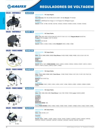 44 GAUSS Catálogo de Produtos - 22 - Reguladores de Voltagem
REGULADORES DE VOLTAGEM
ELÉTRICA
VALEO - MOTOROLA GA504
ESPECIFICAÇÕES: 14V, Campo Negativo
SUBSTITUI:
Valeo-Motorola: 9 RC 7108, 2541952, 593 316, 593411, YM 1620; Renault: 7701 049 500
APLICAÇÃO:
RENAULT: -03/98 Renault Clio II, Kangoo 1,4 1,9 -97 Espace III 2,0 -98 Megane & Laguna
ALTERNADOR:
VALEO: A11VI87, A11VI88, A13VI188, A13VI195, A13VI235, A13VI238, A13VI249, A13VI251, A13VI252, A13VI253
VALEO - MOTOROLA GA515
ESPECIFICAÇÕES: 14V, Campo Positivo
SUBSTITUI:
Valeo: 92856, 92913, 92973, 97729, NC168, NC170, NC173, YL120, YL121, YL127; Magneti Marelli: 940 038 164;
Peugeot: 5761.40; Lucas: 2 1225 178, UCB 224
APLICAÇÃO:
PEUGEOT: 504, 505, 604
ALTERNADOR:
VALEO: A13R214, A14N39, A14R33, A14R35; PEUGEOT: 570272, 570283, 570286
VALEO - PARIS RHONE GA639
ESPECIFICAÇÕES: 14V, Campo Positivo
SUBSTITUI:
Valeo: 300725, 300883, 590660, 2590558, Paris Rhone: YH1639, YH2602, YH2605, YH2606, YL126, YL138, YL139, Yl151
APLICAÇÃO:
RENAULT;
SAAB;
WINNEBAGO
ALTERNADOR:
VALEO: 432716, 432717; PARIS RHONE: A13N10, A13N103, A13N104, A13N105, A13N106, A13N107, A13N110, A13N112,
A13N113, A13N114, A13N115, A13N116, A13N117, A14N76
VALEO - PARIS RHONE GA652
ESPECIFICAÇÕES: 14V, Campo Positivo
SUBSTITUI:
Valeo: 182046, 300806, 300868, 300901; Paris Rhone:  YL1649, YH1652, YH1654, YL122, YL129 , YL149, YL152, Yl154,YL155;
Lucas: UCB223;
APLICAÇÃO:
RENAULT: R21, R19 RT, Clio;
VOLVO;
AMC
ALTERNADOR:
PARIS RHONE: A13N12, A13N13, A13N14, A13N15, A13N17, A13N6, A13R218, A13R221, A13R222, A13R228, A13R230,
A13R231
VALEO - PARIS RHONE GA925
ESPECIFICAÇÕES: 14V, Campo Positivo
SUBSTITUI:
Valeo: 92897, 92902, 92940, 92981; Paris Rhone: YL132, Yl190, YH1925, YV1924; Lucas: 21225183, UCB220
APLICAÇÃO:
CITROËN;
PEUGEOT;
RENAULT;
VOLVO;
MASERATI;
MERCEDES BENZ: 1920
ALTERNADOR:
Diversos PARIS RHONE: A12R33, A12R52, A13N32, A13N39, A13N41, A13R267, A13R268, A14N16, A14N23, A14N78, A14N80.
VALEO - PARIS RHONE GA955
ESPECIFICAÇÕES: 28V, Campo Positivo
SUBSTITUI:
Valeo: 92955, NC 692, ZL 127
APLICAÇÃO:
Industrial
ALTERNADOR:
VALEO: 2099801, 2099821, 2103484, 2100225, 2103164, 2103163, A12R351T, A12R335T, A14R134, A14R154, A14R1543,
A14R1134T, A14R1541T, A14R1543T, A14R1341T, A14R1542T, A14R1545T, A14R135T, A14R134T, A14R154T
 
