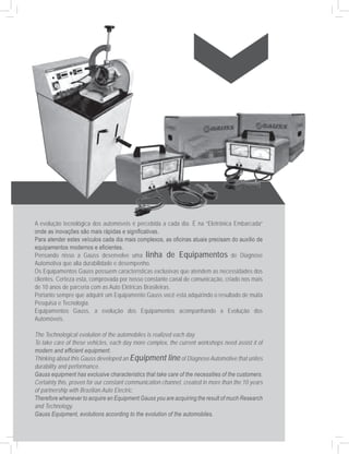A evolução tecnológica dos automóveis é percebida a cada dia. É na “Eletrônica Embarcada”
onde as inovações são mais rápidas e significativas.
Para atender estes veículos cada dia mais complexos, as oficinas atuais precisam do auxílio de
equipamentos modernos e eficientes.
Pensando nisso a Gauss desenvolve uma linha de Equipamentos de Diagnose
Automotiva que alia durabilidade e desempenho.
Os Equipamentos Gauss possuem características exclusivas que atendem as necessidades dos
clientes. Certeza esta, comprovada por nosso constante canal de comunicação, criado nos mais
de 10 anos de parceria com as Auto Elétricas Brasileiras.
Portanto sempre que adquirir um Equipamento Gauss você está adquirindo o resultado de muita
Pesquisa e Tecnologia.
Equipamentos Gauss, a evolução dos Equipamentos acompanhando a Evolução dos
Automóveis.

The Technological evolution of the automobiles is realized each day.
To take care of these vehicles, each day more complex, the current workshops need assist it of
modern and efficient equipment.
Thinking about this Gauss developed an Equipment line of Diagnose Automotive that unites
durability and performance.
Gauss equipment has exclusive characteristics that take care of the necessities of the customers.
Certainty this, proven for our constant communication channel, created in more than the 10 years
of partnership with Brazilian Auto Electric.
Therefore whenever to acquire an Equipment Gauss you are acquiring the result of much Research
and Technology.
Gauss Equipment, evolutions according to the evolution of the automobiles.
 