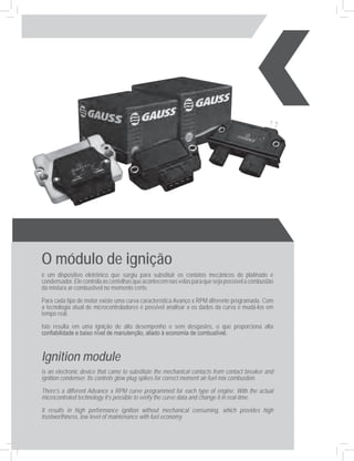 O módulo de ignição
é um dispositivo eletrônico que surgiu para substituir os contatos mecânicos do platinado e
condensador. Ele controla as centelhas que acontecem nas velas para que seja possível a combustão
da mistura ar-combustível no momento certo.

Para cada tipo de motor existe uma curva característica Avanço x RPM diferente programada. Com
a tecnologia atual de microcontroladores é possível analisar a os dados da curva e mudá-los em
tempo real.

Isto resulta em uma ignição de alto desempenho e sem desgastes, o que proporciona alta
confiabilidade e baixo nível de manutenção, aliado à economia de combustível.


Ignition module
is an electronic device that came to substitute the mechanical contacts from contact breaker and
ignition condenser. Its controls glow plug spikes for correct moment air-fuel mix combustion.
There’s a different Advance x RPM curve programmed for each type of engine. With the actual
microcontroled technology it’s possible to verify the curve data and change it in real-time.
It results in high performance ignition without mechanical consuming, which provides high
trustworthiness, low level of maintenance with fuel economy.
 
