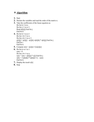  Algorithm
1. Start
2. Declare the variables and read the order of the matrix n.
3. Take the coefficients of the linear equation as:
Do for k=1 to n
Do for j=1 to n+1
Read a[k][j] End for j
End for k
4. Do for k=1 to n-1
Do for i=k+1 to n
Do for j=k+1 to n+1
a[i][j] = a[i][j] – a[i][k] /a[k][k] * a[k][j] End for j
End for i
End for k
5. Compute x[n] = a[n][n+1]/a[n][n]
6. Do for k=n-1 to 1
sum = 0
Do for j=k+1 to n
sum = sum + a[k][j] * x[j] End for j
x[k] = 1/a[k][k] * (a[k][n+1] – sum)
End for k
7. Display the result x[k]
8. Stop
 