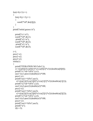 for(i=0;i<3;i++)
{
for(j=0;j<=3;j++)
{
scanf("%lf",&a[i][j]);
}
}
printf("initial gueses:n");
printf("x1=n");
scanf("%lf",&x1);
printf("x2=n");
scanf("%lf",&x2);
printf("x3=n");
scanf("%lf",&x3);
i=1;
prex1=x1;
prex2=x2;
prex3=x3;
while(1)
{
printf("ITERATION NO.%dn",i);
x1=(((a[0])[3]-(a[0][1]*x2)-(a[0][2]*x3))/(double)a[0][0]);
printf("x1.%d=%lfn",i,x1);
eax1=((x1-prex1)/(double)x1)*100;
prex1=x1;
printf("eax1=%lfn",eax1);
x2=(((a[1])[3]-(a[1][0]*x1)-(a[1][2]*x3))/(double)a[1][1]);
printf("x2.%d=%lfn",i,x2);
eax2=((x2-prex2)/(double)x2)*100;
prex2=x2;
printf("eax2=%lfn",eax2);
x3=(((a[2])[3]-(a[2][0]*x1)-(a[2][1]*x2))/(double)a[2][2]);
printf("x3.%d=%lfn",i,x3);
eax3=((x3-prex3)/(double)x3)*100;
prex3=x3;
printf("eax3=%lfn",eax3);
printf("n");
if(i==5)
 