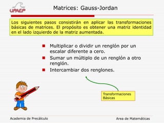 Academia de Precálculo Area de Matemáticas
Matrices: Gauss-Jordan
Los siguientes pasos consistirán en aplicar las transformaciones
básicas de matrices. El propósito es obtener una matriz identidad
en el lado izquierdo de la matriz aumentada.
 Multiplicar o dividir un renglón por un
escalar diferente a cero.
 Sumar un múltiplo de un renglón a otro
renglón.
 Intercambiar dos renglones.
Transformaciones
Básicas
 