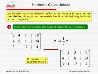 Academia de Precálculo Area de Matemáticas
Matrices: Gauss-Jordan
Las transformaciones deberán aplicarse de manera tal que, no se
nos olvide, obtengamos una matriz identidad de lado izquierdo de
la matriz adjunta
1 Dividir el primer renglón para hacer el coeficiente de x1 igual a 1
2 4 6 | 18
4 5 6 | 24
3 1 2 | 4
 
 
 
  
1 2 3 | 9
4 5 6 | 24
3 1 2 | 4
 
 
 
  
1 1
1
2
R R
Al renglón 1 lo
dividimos entre 2
 