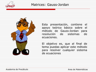 Academia de Precálculo Area de Matemáticas
Matrices: Gauss-Jordan
Esta presentación, contiene el
apoyo teórico básico sobre el
método de Gauss-Jordan para
resolución de sistemas de
ecuaciones.
El objetivo es, que al final de
tema puedas aplicar este método
para resolver cualquier sistema
de ecuaciones
 