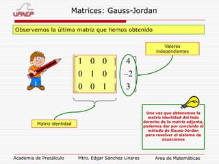 Matrices: Gauss-Jordan
Observemos la última matriz que hemos obtenido
Valores
independientes

1 0 0 |

4

0 1 0 |

2

0 0 1 |

3
Una vez que obtenemos la
matriz identidad del lado
derecho de la matriz adjunta,
podemos dar por concluido el
método de Gauss-Jordan
para resolver el sistema de
ecuaciones

Matriz identidad

Academia de Precálculo

Mtro. Edgar Sánchez Linares

Area de Matemáticas

 