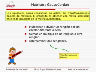 Matrices: Gauss-Jordan
Los siguientes pasos consistirán en aplicar las transformaciones
básicas de matrices. El propósito es obtener una matriz identidad
en el lado izquierdo de la matriz aumentada.

 Multiplicar o dividir un renglón por un
escalar diferente a cero.
 Sumar un múltiplo de un renglón a otro
renglón.
 Intercambiar dos renglones.

Transformaciones
Básicas

Academia de Precálculo

Mtro. Edgar Sánchez Linares

Area de Matemáticas

 