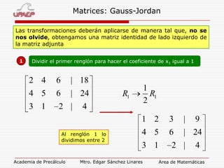 Matrices: Gauss-Jordan
Las transformaciones deberán aplicarse de manera tal que, no se
nos olvide, obtengamos una matriz identidad de lado izquierdo de
la matriz adjunta
1

Dividir el primer renglón para hacer el coeficiente de x1 igual a 1

2 4

6

| 18

4 5

6

| 24

3 1

2 |

1
R1
2

R1

4

1 2
Al renglón 1 lo
dividimos entre 2

Academia de Precálculo

3

|

4 5

6

| 24

3 1

2 |

Mtro. Edgar Sánchez Linares

9
4

Area de Matemáticas

 