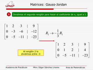 Matrices: Gauss-Jordan
3

Dividimos el segundo renglón para hacer el coeficiente de x2 igual a 1.

1

2

3

|

9

0

3

6

|

12

0

5

11 |

23

R2

1
R2
3
1

Al renglón 2 lo
dividimos entre -3

Academia de Precálculo

2

3

|

9

0

1

2

|

4

0

5

11 |

Mtro. Edgar Sánchez Linares

23

Area de Matemáticas

 