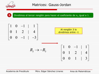 Matrices: Gauss-Jordan
5

Dividimos el tercer renglón para hacer el coeficiente de x3 igual a 1.

1 0
0 1
0 0

1 |
2

1
Al renglón 3 lo
dividimos entre -1

|

4

1 |

3

R3

R3

1 0

1 | 1
2

| 4

0 0

Academia de Precálculo

0 1

1

| 3

Mtro. Edgar Sánchez Linares

Area de Matemáticas

 