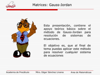 Matrices: Gauss-Jordan

Esta presentación, contiene el
apoyo teórico básico sobre el
método de Gauss-Jordan para
resolución
de
sistemas
de
ecuaciones.
El objetivo es, que al final de
tema puedas aplicar este método
para resolver cualquier sistema
de ecuaciones

Academia de Precálculo

Mtro. Edgar Sánchez Linares

Area de Matemáticas

 
