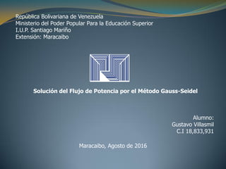 República Bolivariana de Venezuela
Ministerio del Poder Popular Para la Educación Superior
I.U.P. Santiago Mariño
Extensión: Maracaibo
Solución del Flujo de Potencia por el Método Gauss-Seidel
Alumno:
Gustavo Villasmil
C.I 18,833,931
Maracaibo, Agosto de 2016
 