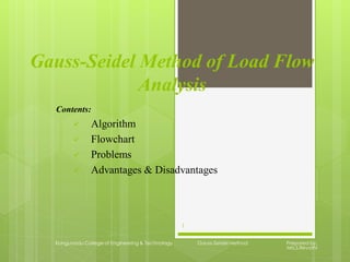 Gauss-Seidel Method of Load Flow
Analysis
Contents:
 Algorithm
 Flowchart
 Problems
 Advantages & Disadvantages
Kongunadu College of Engineering & Technology Gauss-Seidel Method Prepared by,
Mrs.S.Revathi
1
 