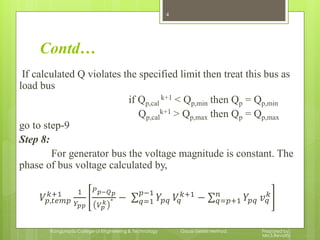 Contd…
If calculated Q violates the specified limit then treat this bus as
load bus
if Qp,cal
k+1 < Qp,min then Qp = Qp,min
Qp,cal
k+1 > Qp,max then Qp = Qp,max
go to step-9
Step 8:
For generator bus the voltage magnitude is constant. The
phase of bus voltage calculated by,
𝑉𝑝,𝑡𝑒𝑚𝑝
𝑘+1 1
𝑌𝑝𝑝
𝑃 𝑝−𝑄 𝑝
𝑉𝑝
𝑘 ∗ − 𝑌𝑝𝑞 𝑉𝑞
𝑘+1𝑝−1
𝑞=1 − 𝑌𝑝𝑞 𝑣 𝑞
𝑘𝑛
𝑞=𝑝+1
4
Kongunadu College of Engineering & Technology Gauss-Seidel Method Prepared by,
Mrs.S.Revathi
 