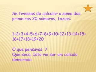 Se tivesses de calcular a soma dos primeiros 20 números, fazias:1+2+3+4+5+6+7+8+9+10+12+13+14+15+16+17+18+19+20O que pensavas  ?Que seca. Isto vai ser um calculo demorado.