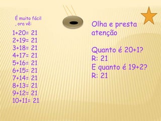 É muito fácil , ora vê: Olha e presta atençãoQuanto é 20+1?R: 21E quanto é 19+2?R: 211+20= 212+19= 213+18= 21  4+17= 215+16= 216+15= 217+14= 218+13= 21 9+12= 2110+11= 21