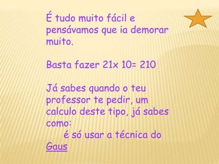 É tudo muito fácil e pensávamos que ia demorar muito.Basta fazer 21x 10= 210Já sabes quando o teu professor te pedir, um calculo deste tipo, já sabes como: é só usar a técnica do Gaus