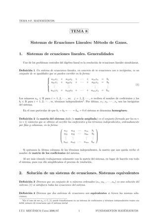´
TEMA 8 F. MATEMATICOS.



                                                    TEMA 8

           Sistemas de Ecuaciones Lineales: M´todo de Gauss.
                                             e

1.      Sistemas de ecuaciones lineales. Generalidades

     Uno de los problemas centrales del ´lgebra lineal es la resoluci´n de ecuaciones lineales simult´neas.
                                        a                            o                               a

Deﬁnici´n 1 Un sistema de ecuaciones lineales, en concreto de m ecuaciones con n inc´gnitas, es un
        o                                                                           o
conjunto de m igualdades que se pueden escribir en la forma:
                       
                        a11 x1 + a12 x2 + · · · + a1n xn = b1
                       
                       
                        a21 x1 + a22 x2 + · · · + a2n xn = b2
                             .           .                   .         .                        (1)
                       
                            .
                             .           .
                                         .                   .
                                                             .         .
                                                                       .
                       
                       
                          am1 x1 + am2 x2 + · · · + amn xn = bm


Los n´meros aij ∈ R para i = 1, 2, · · · , m; j = 1, 2, · · · , n reciben el nombre de coeﬁcientes y los
       u
bi ∈ R para i = 1, 2, · · · , m, t´rminos independientes1 . Por ultimo, x1 , x2 , · · · , xn son las inc´gnitas
                                  e                             ´                                       o
del sistema.

     En el caso particular de que b1 = b2 = · · · = bm = 0 el sistema se denomina homog´neo.
                                                                                       e


Deﬁnici´n 2 La matriz del sistema dado (o matriz ampliada) es el conjunto formado por los m ×
         o
(n + 1) n´meros que se obtiene al escribir los coeﬁcientes y los t´rminos independientes, ordenadamente
         u                                                         e
por ﬁlas y columnas, en la forma:
                                                                    
                                       a11 a12 · · · a1n b1
                                    a21 a22 · · · a2n b2 
                                                                    
                                    .  .      .
                                               .           .
                                                           .      . 
                                                                  . 
                                    .         .           .      .
                                            am1     am2    ···   amn    bm


   Si quitamos la ultima columna de los t´rminos independientes, la matriz que nos queda recibe el
                  ´                      e
nombre de matriz de los coeﬁcientes del sistema.

    Al ser m´s c´modo trabajaremos solamente con la matriz del sistema, en lugar de hacerlo con todo
             a o
el sistema, pues con ello simpliﬁcamos el proceso de resoluci´n.
                                   ´                         o



2.      Soluci´n de un sistema de ecuaciones. Sistemas equivalentes
              o

Deﬁnici´n 3 Diremos que un conjunto de n n´meros ordenados (α1 , α2 , , · · · , αn ) es una soluci´n del
         o                                      u                                                 o
sistema (1) si satisfacen todas las ecuaciones del sistema.


Deﬁnici´n 4 Diremos que dos sistemas de ecuaciones son equivalentes si tienen las mismas solu-
        o
ciones.
  1 En el caso de ser a
                        ij ∈ C, [1] puede transformarse en un sistema de coeﬁcientes y t´rminos independientes reales con
                                                                                        e
doble n´ mero de ecuaciones que el sistema inicial
       u


          ´
I.T.I. MECANICA Curso 2006/07                              1                                ´
                                                                             FUNDAMENTOS MATEMATICOS
 