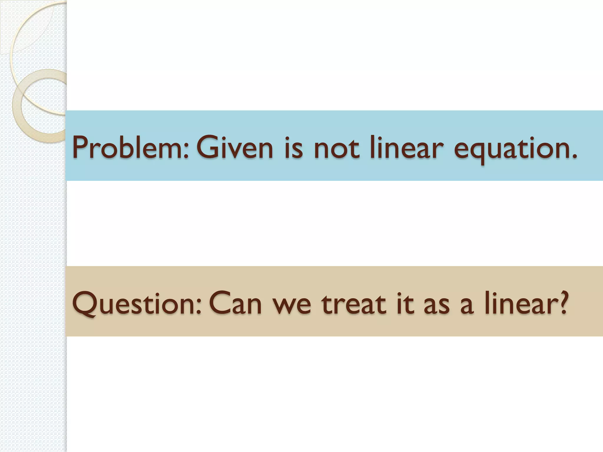 Problem: Given is not linear equation.
Question: Can we treat it as a linear?
 