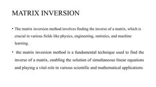 MATRIX INVERSION
• The matrix inversion method involves finding the inverse of a matrix, which is
crucial in various fields like physics, engineering, statistics, and machine
learning.
• the matrix inversion method is a fundamental technique used to find the
inverse of a matrix, enabling the solution of simultaneous linear equations
and playing a vital role in various scientific and mathematical applications
 