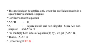 • This method can be applied only when the coefficient matrix is a
square matrix and non-singular.
• Consider a matrix equation
• AX=B (1)
• A square matrix and non-singular . Since A is non-
singular, and A=A =I
• Pre multiply both sides of equation(1) by , we get (A)X= B.
• That is, (A)X= B
• Hence we get X= B
 