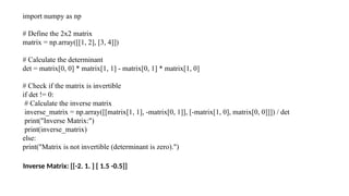 import numpy as np
# Define the 2x2 matrix
matrix = np.array([[1, 2], [3, 4]])
# Calculate the determinant
det = matrix[0, 0] * matrix[1, 1] - matrix[0, 1] * matrix[1, 0]
# Check if the matrix is invertible
if det != 0:
# Calculate the inverse matrix
inverse_matrix = np.array([[matrix[1, 1], -matrix[0, 1]], [-matrix[1, 0], matrix[0, 0]]]) / det
print("Inverse Matrix:")
print(inverse_matrix)
else:
print("Matrix is not invertible (determinant is zero).")
#output
Inverse Matrix: [[-2. 1. ] [ 1.5 -0.5]]
 