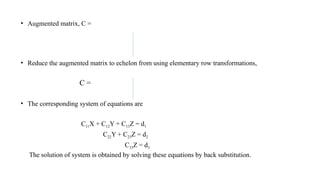 • Augmented matrix, C =
• Reduce the augmented matrix to echelon from using elementary row transformations,
C =
• The corresponding system of equations are
C11X + C12Y + C13Z = d1
C22Y + C23Z = d2
C33Z = d3
The solution of system is obtained by solving these equations by back substitution.
 
