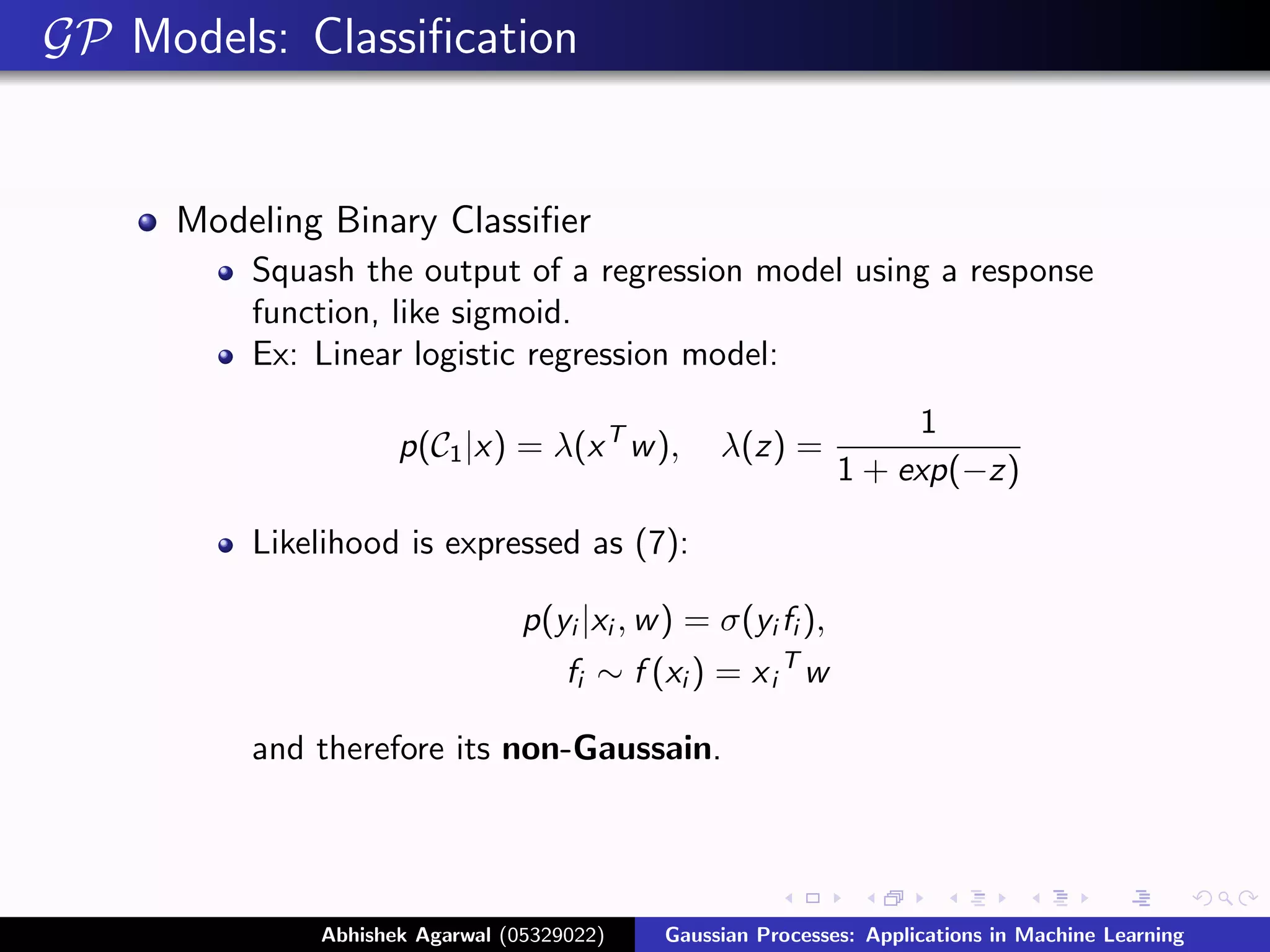 GP Models: Classiﬁcation


     Modeling Binary Classiﬁer
         Squash the output of a regression model using a response
         function, like sigmoid.
         Ex: Linear logistic regression model:
                                                                   1
                    p(C1 |x) = λ(x T w ),        λ(z) =
                                                              1 + exp(−z)

         Likelihood is expressed as (7):

                                p(yi |xi , w ) = σ(yi fi ),
                                    fi ∼ f (xi ) = x i T w

         and therefore its non-Gaussain.




             Abhishek Agarwal (05329022)    Gaussian Processes: Applications in Machine Learning
 