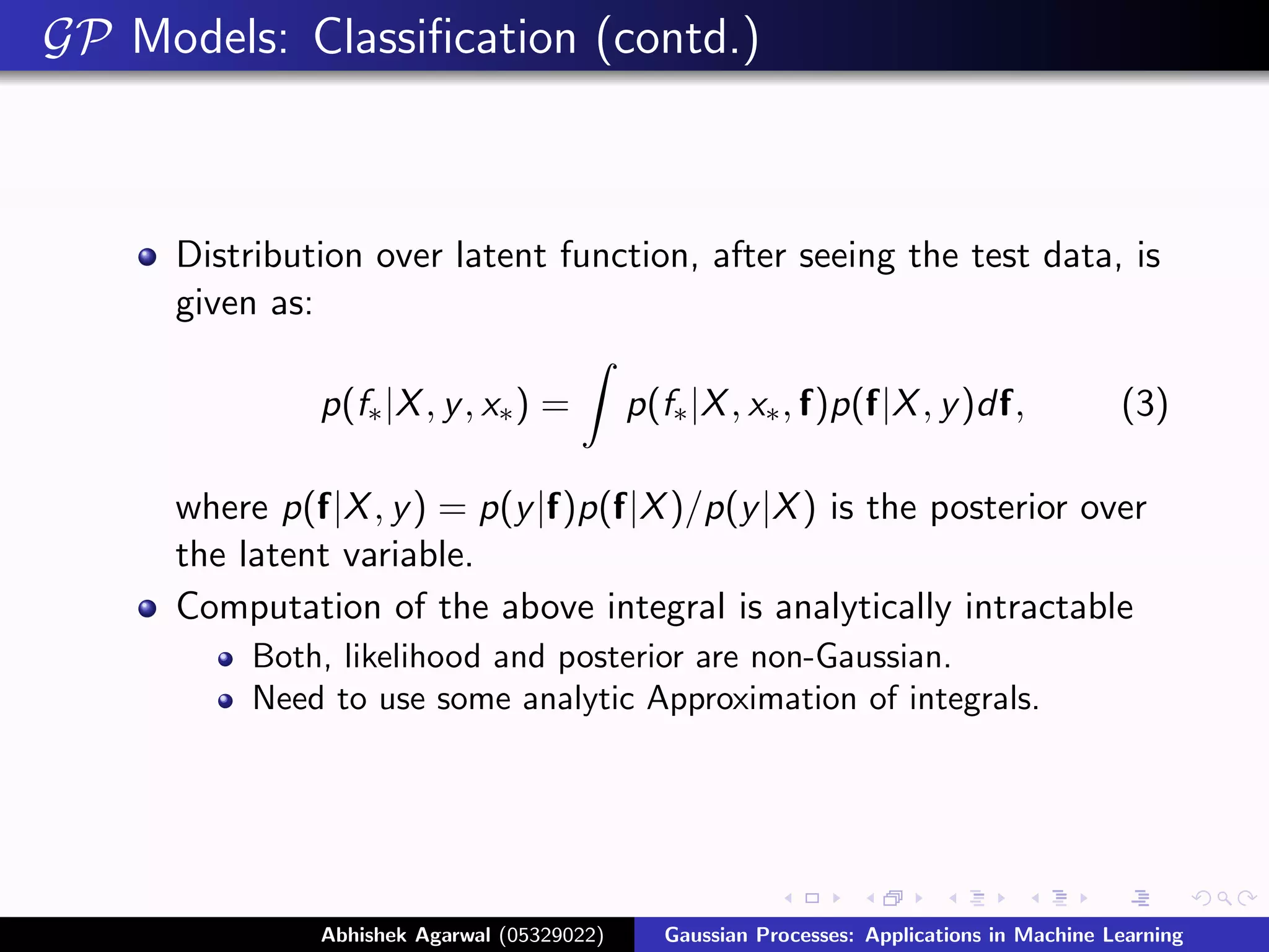 GP Models: Classiﬁcation (contd.)



      Distribution over latent function, after seeing the test data, is
      given as:

               p(f∗ |X , y , x∗ ) =          p(f∗ |X , x∗ , f)p(f|X , y )df,                 (3)

      where p(f|X , y ) = p(y |f)p(f|X )/p(y |X ) is the posterior over
      the latent variable.
      Computation of the above integral is analytically intractable
           Both, likelihood and posterior are non-Gaussian.
           Need to use some analytic Approximation of integrals.




               Abhishek Agarwal (05329022)      Gaussian Processes: Applications in Machine Learning
 