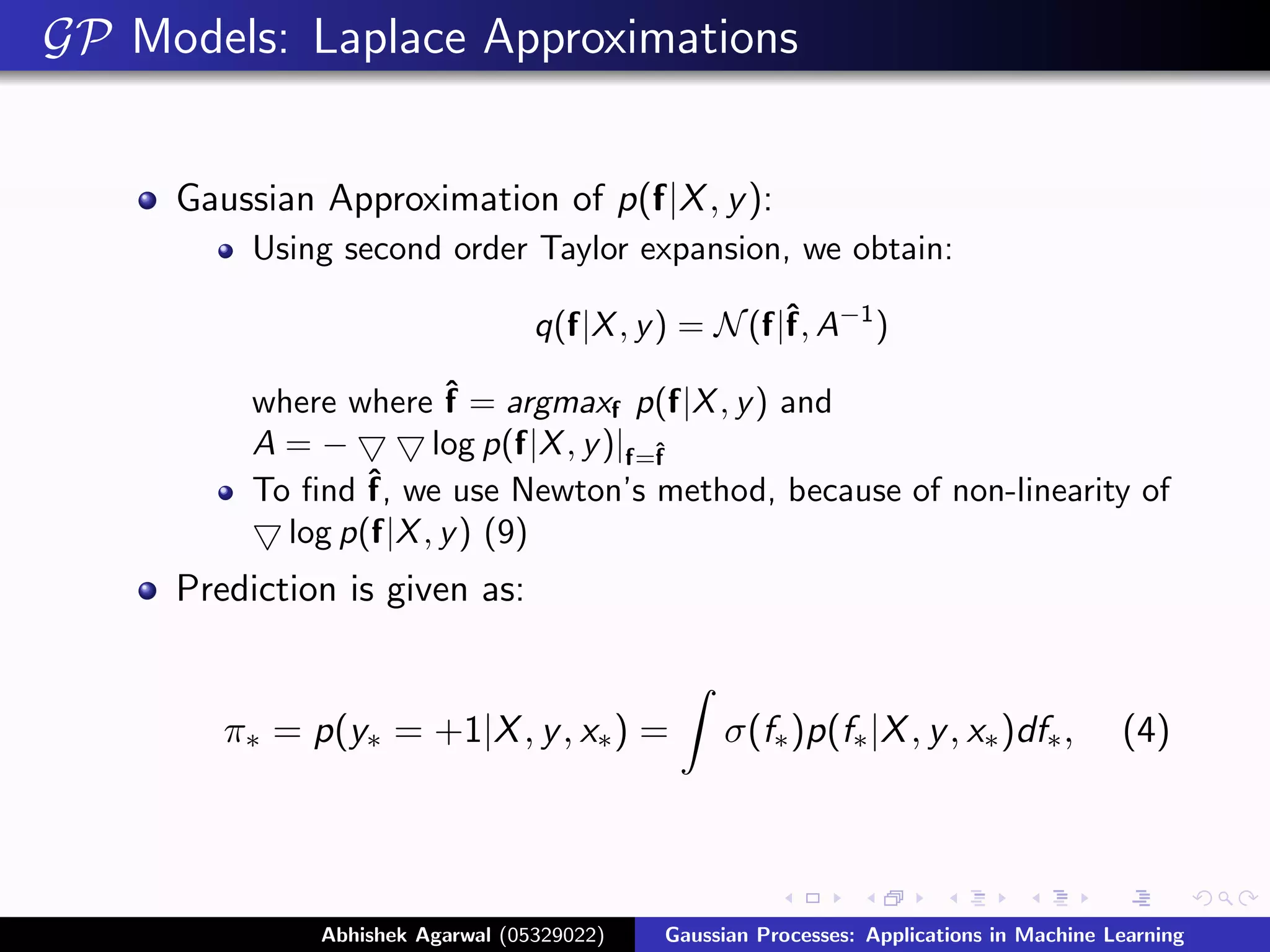 GP Models: Laplace Approximations


     Gaussian Approximation of p(f|X , y ):
          Using second order Taylor expansion, we obtain:

                                  q(f|X , y ) = N (f|ˆ A−1 )
                                                     f,

          where where ˆ = argmaxf p(f|X , y ) and
                        f
          A=−          log p(f|X , y )|f=ˆ
                                         f
          To ﬁnd ˆ we use Newton’s method, because of non-linearity of
                  f,
            log p(f|X , y ) (9)
     Prediction is given as:


        π∗ = p(y∗ = +1|X , y , x∗ ) =            σ(f∗ )p(f∗ |X , y , x∗ )df∗ ,           (4)




              Abhishek Agarwal (05329022)   Gaussian Processes: Applications in Machine Learning
 