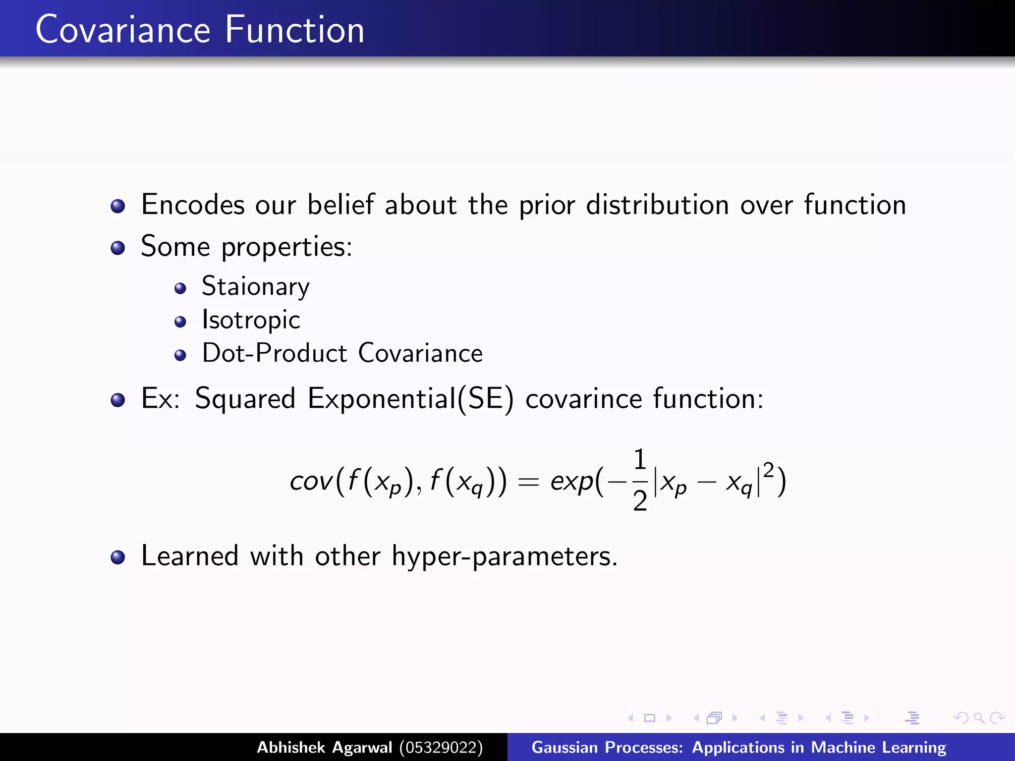 Covariance Function



      Encodes our belief about the prior distribution over function
      Some properties:
          Staionary
          Isotropic
          Dot-Product Covariance
      Ex: Squared Exponential(SE) covarince function:

                                                1
                  cov (f (xp ), f (xq )) = exp(− |xp − xq |2 )
                                                2
      Learned with other hyper-parameters.




               Abhishek Agarwal (05329022)   Gaussian Processes: Applications in Machine Learning
 