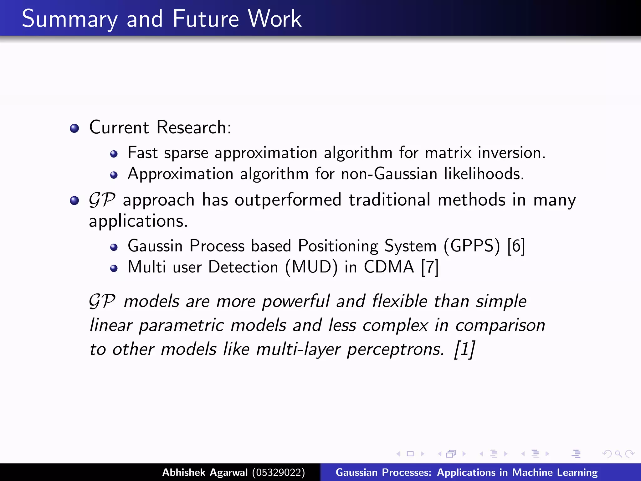 Summary and Future Work



     Current Research:
         Fast sparse approximation algorithm for matrix inversion.
         Approximation algorithm for non-Gaussian likelihoods.
     GP approach has outperformed traditional methods in many
     applications.
         Gaussin Process based Positioning System (GPPS) [6]
         Multi user Detection (MUD) in CDMA [7]
     GP models are more powerful and ﬂexible than simple
     linear parametric models and less complex in comparison
     to other models like multi-layer perceptrons. [1]




             Abhishek Agarwal (05329022)   Gaussian Processes: Applications in Machine Learning
 