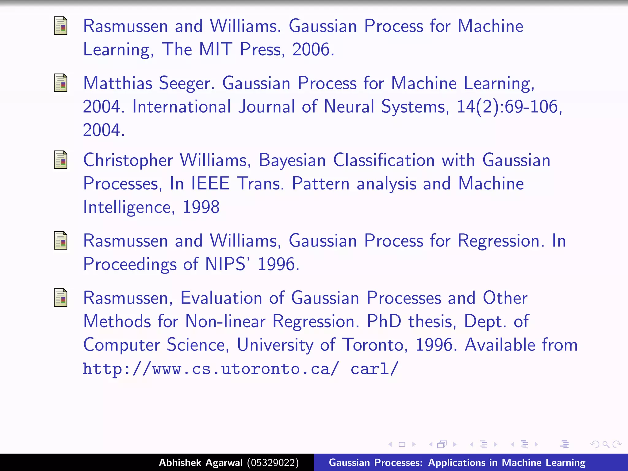 Rasmussen and Williams. Gaussian Process for Machine
Learning, The MIT Press, 2006.
Matthias Seeger. Gaussian Process for Machine Learning,
2004. International Journal of Neural Systems, 14(2):69-106,
2004.
Christopher Williams, Bayesian Classiﬁcation with Gaussian
Processes, In IEEE Trans. Pattern analysis and Machine
Intelligence, 1998
Rasmussen and Williams, Gaussian Process for Regression. In
Proceedings of NIPS’ 1996.
Rasmussen, Evaluation of Gaussian Processes and Other
Methods for Non-linear Regression. PhD thesis, Dept. of
Computer Science, University of Toronto, 1996. Available from
http://www.cs.utoronto.ca/ carl/



         Abhishek Agarwal (05329022)   Gaussian Processes: Applications in Machine Learning
 