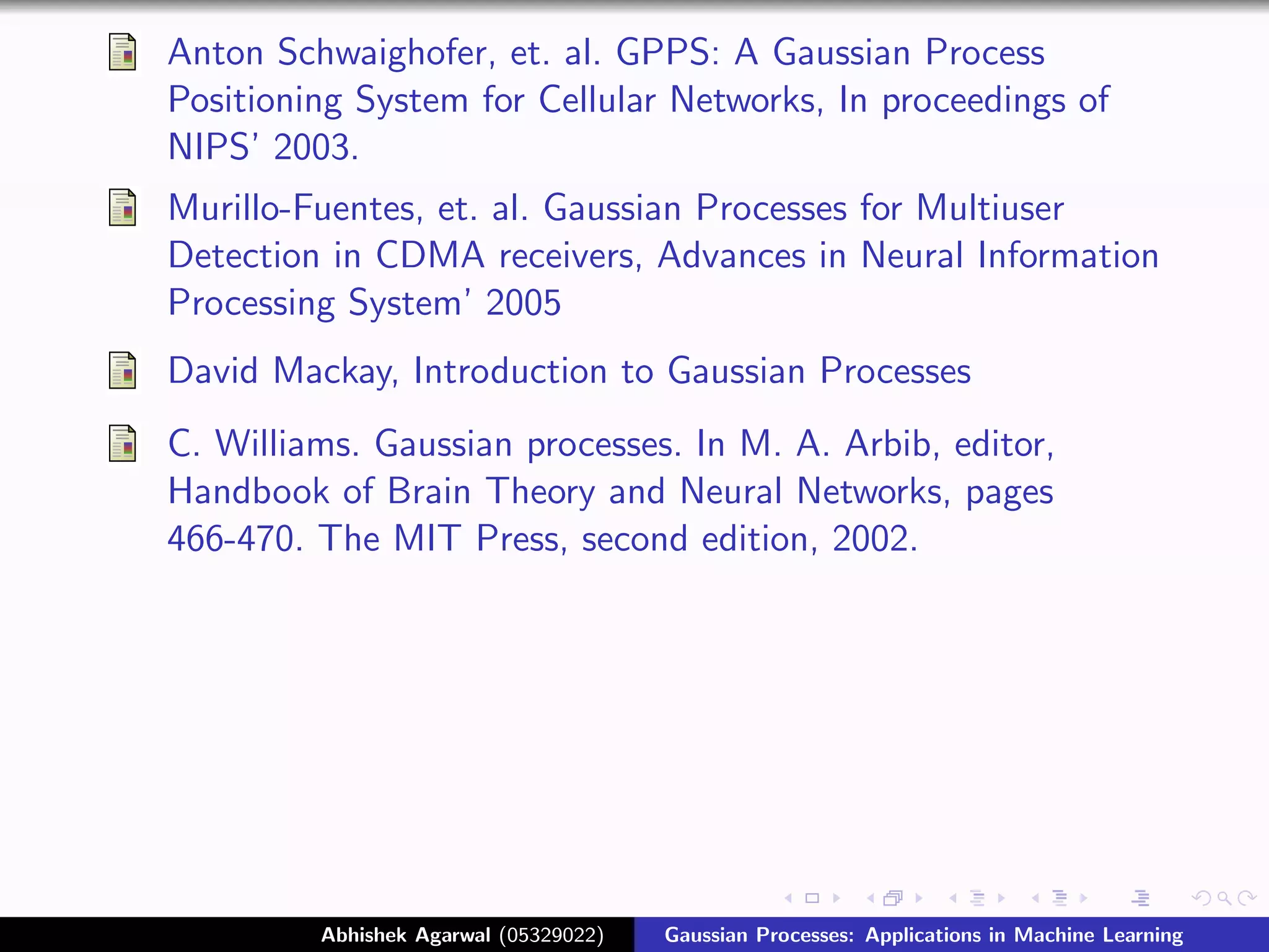 Anton Schwaighofer, et. al. GPPS: A Gaussian Process
Positioning System for Cellular Networks, In proceedings of
NIPS’ 2003.
Murillo-Fuentes, et. al. Gaussian Processes for Multiuser
Detection in CDMA receivers, Advances in Neural Information
Processing System’ 2005
David Mackay, Introduction to Gaussian Processes
C. Williams. Gaussian processes. In M. A. Arbib, editor,
Handbook of Brain Theory and Neural Networks, pages
466-470. The MIT Press, second edition, 2002.




         Abhishek Agarwal (05329022)   Gaussian Processes: Applications in Machine Learning
 