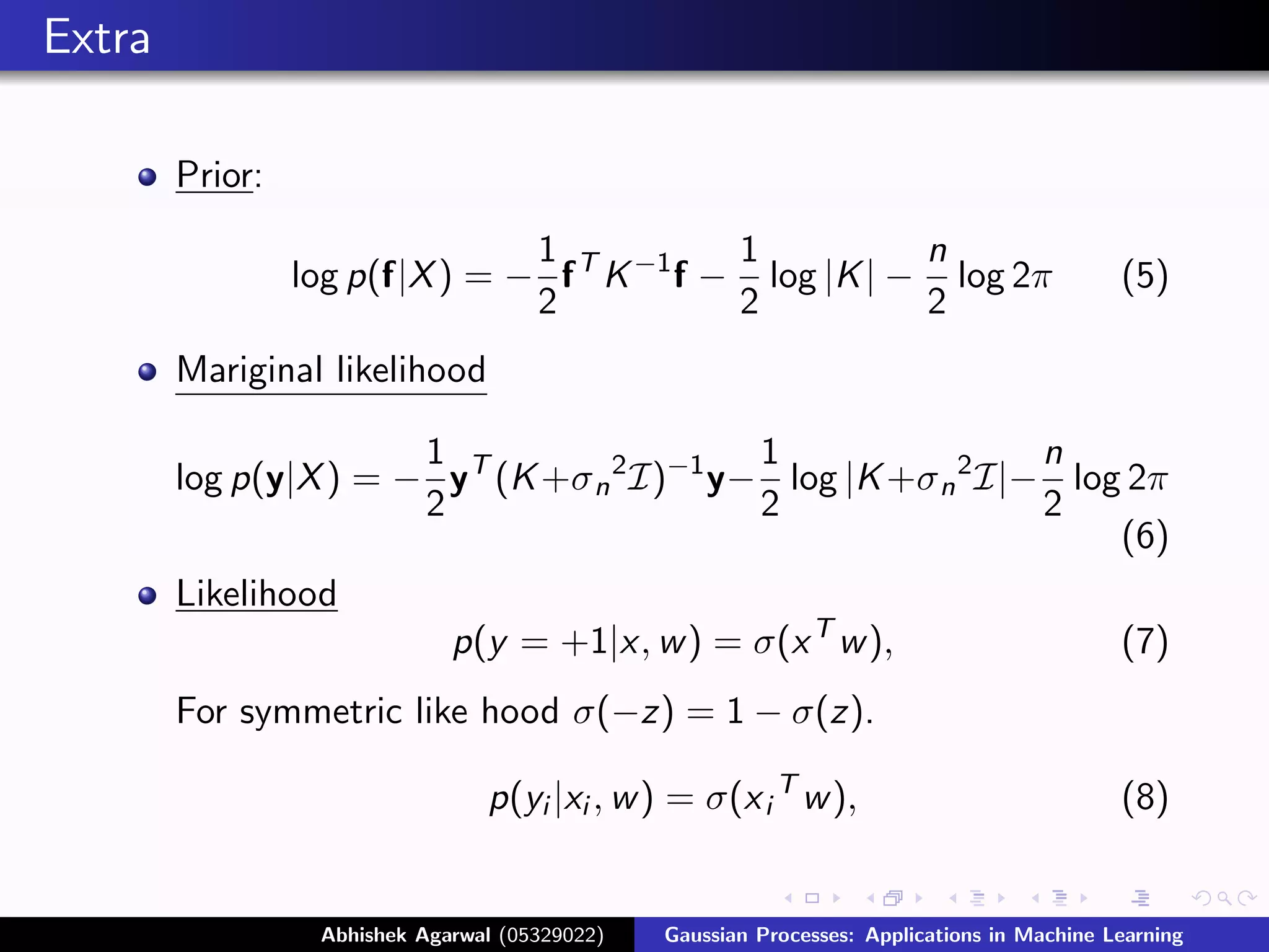 Extra

        Prior:
                                1            1          n
                 log p(f|X ) = − f T K −1 f − log |K | − log 2π                              (5)
                                2            2          2
        Mariginal likelihood

                       1                    1                 n
        log p(y|X ) = − yT (K +σ n 2 I)−1 y− log |K +σ n 2 I|− log 2π
                       2                    2                 2
                                                                  (6)
        Likelihood
                              p(y = +1|x, w ) = σ(x T w ),                                   (7)
        For symmetric like hood σ(−z) = 1 − σ(z).

                                 p(yi |xi , w ) = σ(x i T w ),                               (8)


                  Abhishek Agarwal (05329022)   Gaussian Processes: Applications in Machine Learning
 
