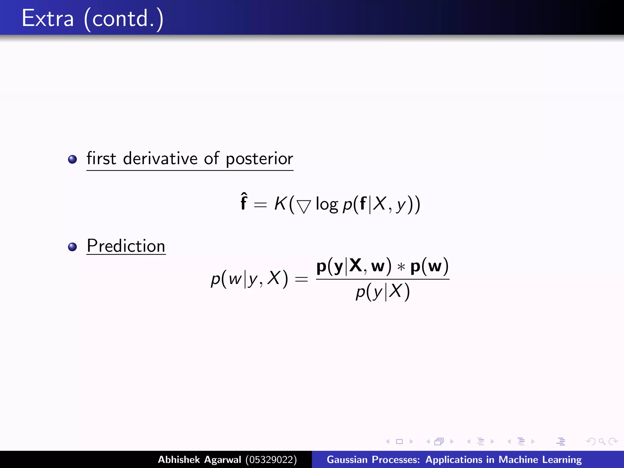 Extra (contd.)




      ﬁrst derivative of posterior

                              ˆ = K(
                              f              log p(f|X , y ))

      Prediction
                                             p(y|X, w) ∗ p(w)
                         p(w |y , X ) =
                                                 p(y |X )




               Abhishek Agarwal (05329022)    Gaussian Processes: Applications in Machine Learning
 