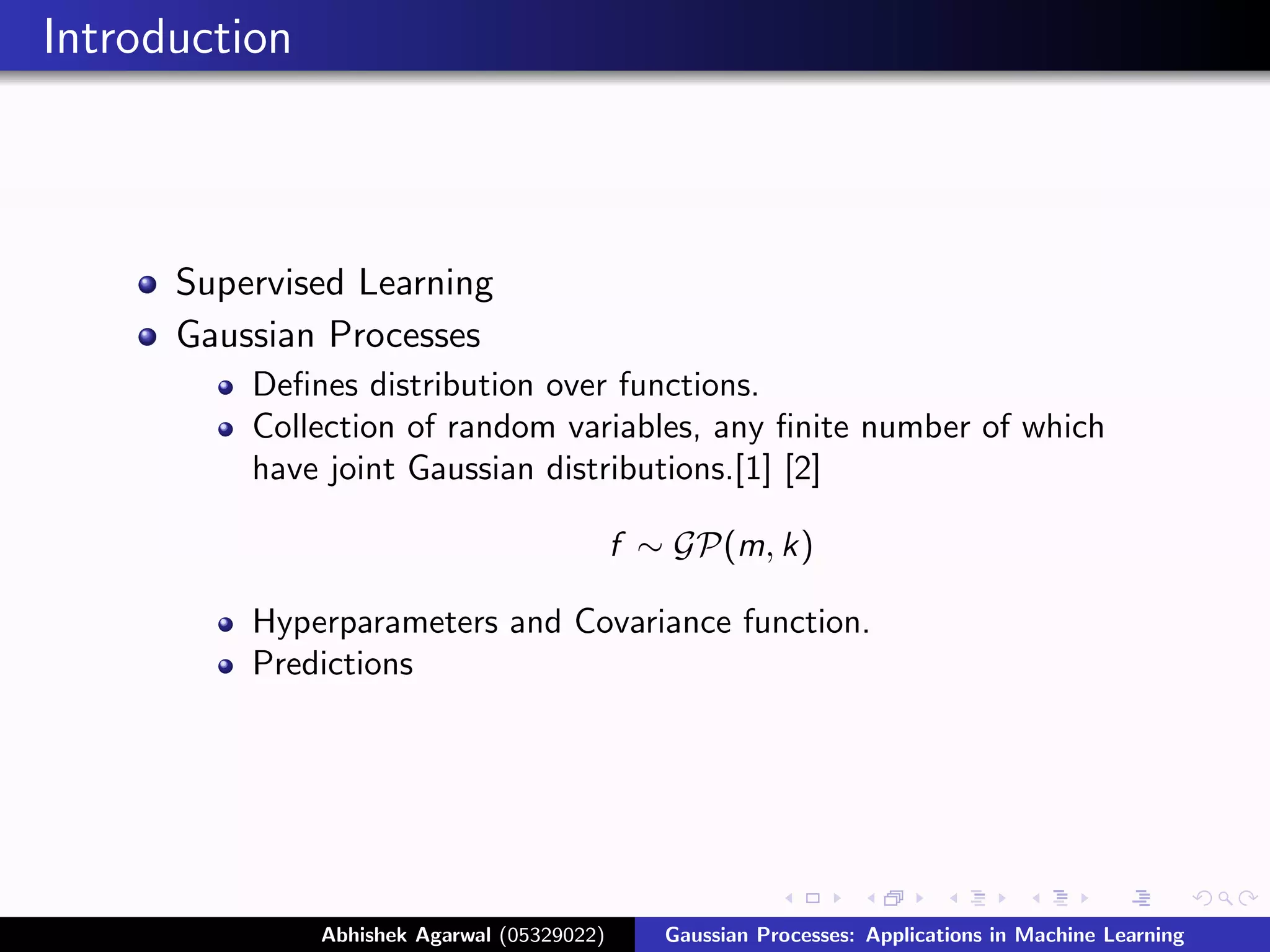 Introduction



      Supervised Learning
      Gaussian Processes
          Deﬁnes distribution over functions.
          Collection of random variables, any ﬁnite number of which
          have joint Gaussian distributions.[1] [2]

                                             f ∼ GP(m, k)

          Hyperparameters and Covariance function.
          Predictions




               Abhishek Agarwal (05329022)      Gaussian Processes: Applications in Machine Learning
 