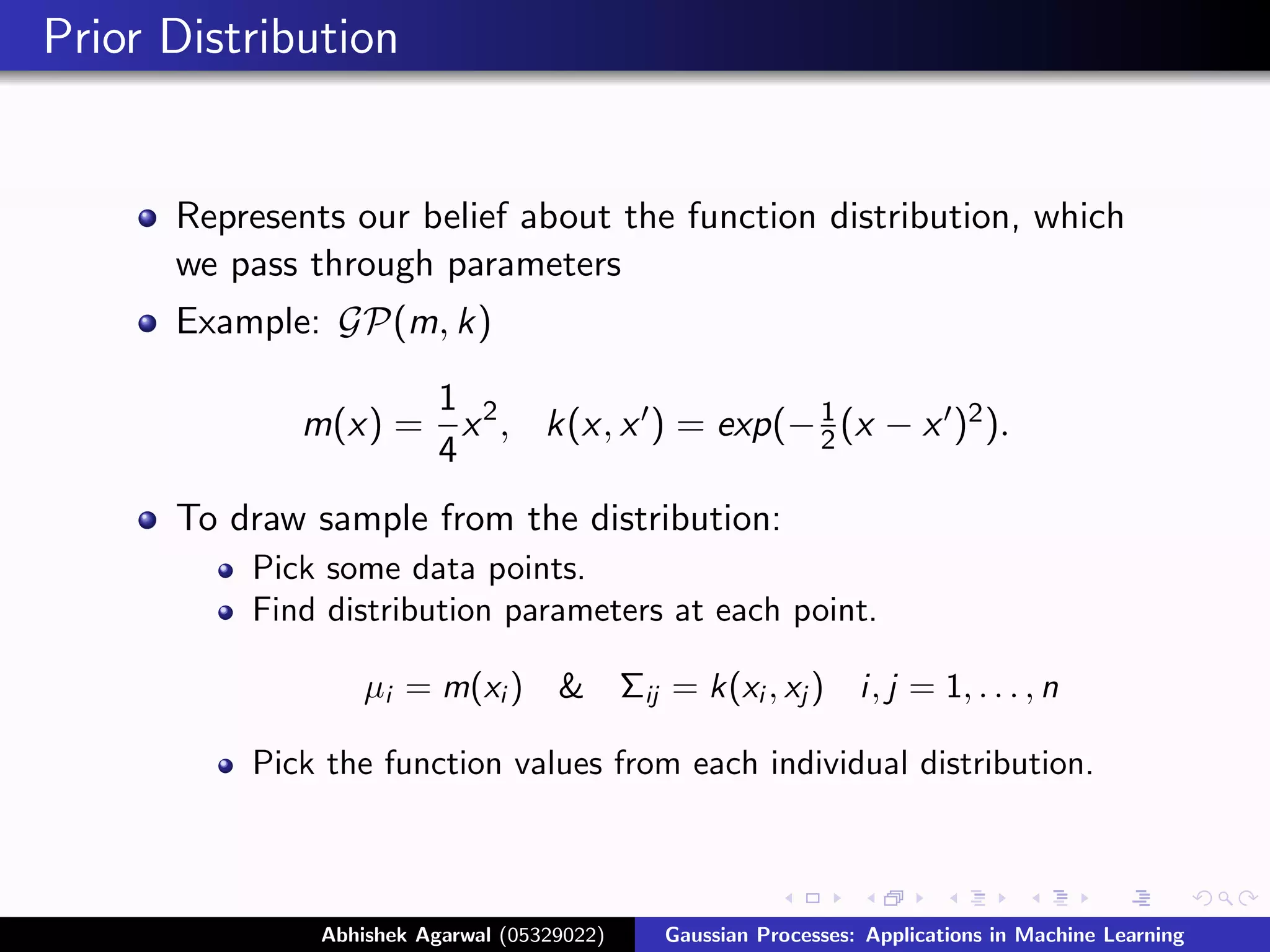Prior Distribution


      Represents our belief about the function distribution, which
      we pass through parameters
      Example: GP(m, k)

                   1
             m(x) = x 2 , k(x, x ) = exp(− 1 (x − x )2 ).
                                           2
                   4
      To draw sample from the distribution:
          Pick some data points.
          Find distribution parameters at each point.

                   µi = m(xi )       &       Σij = k(xi , xj )     i, j = 1, . . . , n

          Pick the function values from each individual distribution.



               Abhishek Agarwal (05329022)      Gaussian Processes: Applications in Machine Learning
 