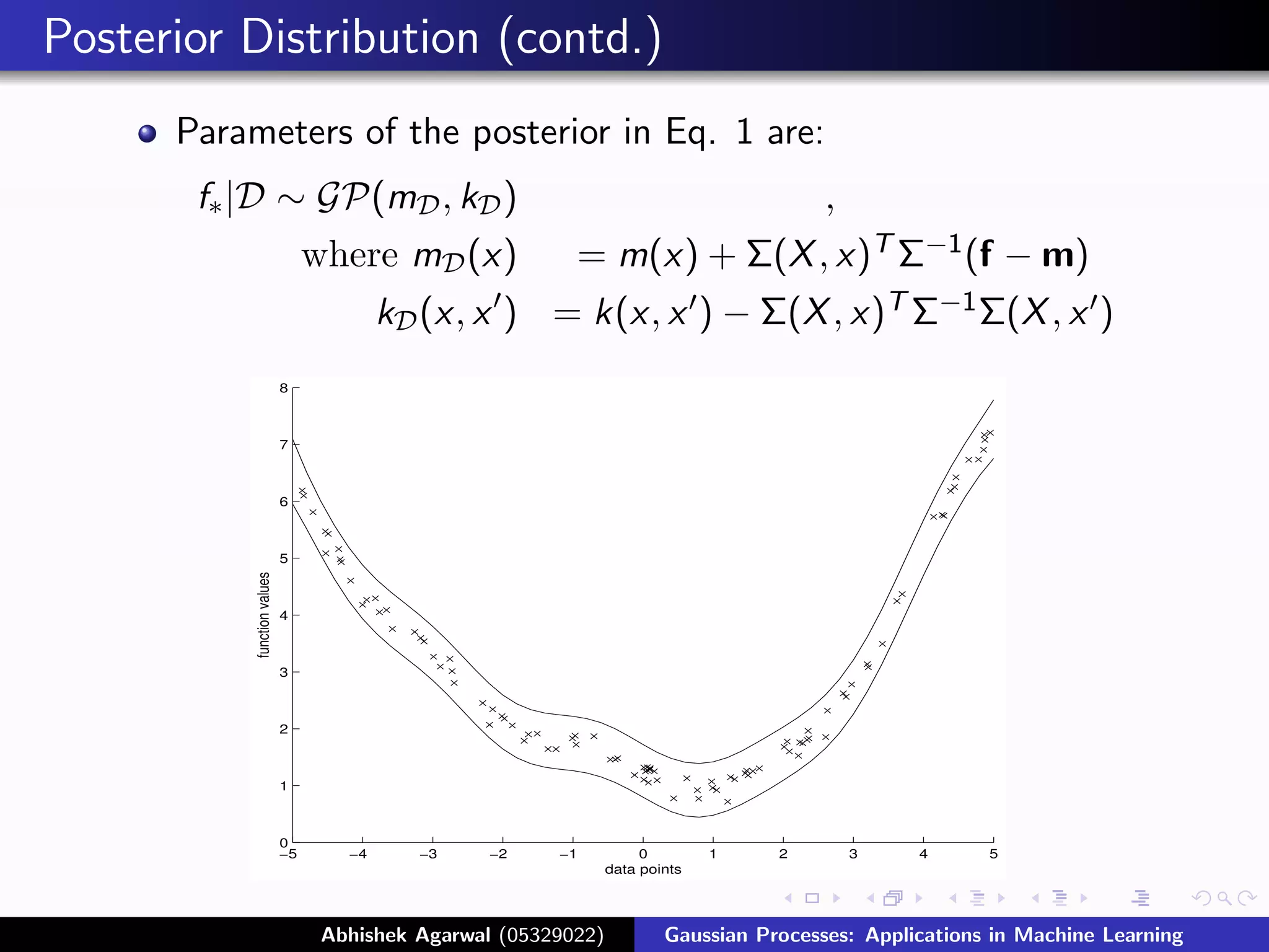 Posterior Distribution (contd.)
      Parameters of the posterior in Eq. 1 are:
       f∗ |D ∼ GP(mD , kD )                                                           ,
                                 where mD (x)             = m(x) + Σ(X , x)T Σ−1 (f − m)
                                         kD (x, x ) = k(x, x ) − Σ(X , x)T Σ−1 Σ(X , x )
                            8



                            7



                            6



                            5
          function values




                            4



                            3



                            2



                            1



                            0
                            −5      −4     −3     −2    −1           0        1   2       3   4   5
                                                                data points




                                            Figure: Prediction from GP Applications in Machine Learning
                                  Abhishek Agarwal (05329022)
                                                            Gaussian Processes:
 
