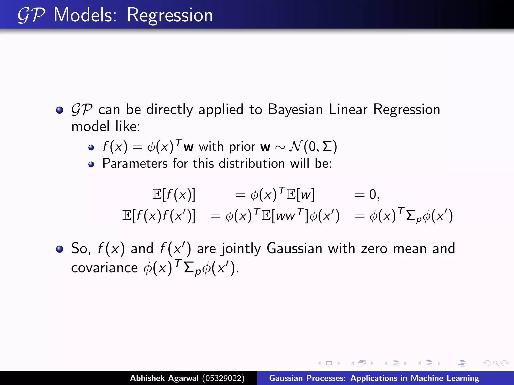 GP Models: Regression



     GP can be directly applied to Bayesian Linear Regression
     model like:
         f (x) = φ(x)T w with prior w ∼ N (0, Σ)
         Parameters for this distribution will be:

                 E[f (x)]          = φ(x)T E[w ]      = 0,
            E[f (x)f (x )]      = φ(x)T E[ww T ]φ(x ) = φ(x)T Σp φ(x )

     So, f (x) and f (x ) are jointly Gaussian with zero mean and
     covariance φ(x)T Σp φ(x ).




              Abhishek Agarwal (05329022)   Gaussian Processes: Applications in Machine Learning
 