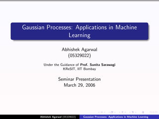 Gaussian Processes: Applications in Machine
                 Learning

                      Abhishek Agarwal
                        (05329022)
        Under the Guidance of Prof. Sunita Sarawagi
                   KReSIT, IIT Bombay


                   Seminar Presentation
                     March 29, 2006




      Abhishek Agarwal (05329022)   Gaussian Processes: Applications in Machine Learning
 