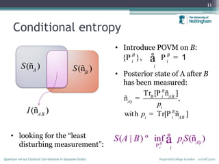 Conditional entropy
11
( )A
S ð ( )B
S ð
Imperial College London 10/08/2010Quantum versus Classical Correlations in Gaussian States
• Introduce POVM on B:
• Posterior state of A after B
has been measured:
{ },B B
i i
i
P P =å 1
|
Tr [ ]
,
with r[ ]T
B
B i AB
A i
i
B
i i AB
p
p P=
P
=
ð
ð
ð
|
( | ) inf ( )B
i
i A i
i
S A B pS
P
º å ð• looking for the “least
disturbing measurement”:
( )AB
I ð
 